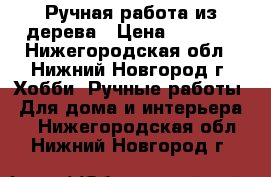 Ручная работа из дерева › Цена ­ 7 999 - Нижегородская обл., Нижний Новгород г. Хобби. Ручные работы » Для дома и интерьера   . Нижегородская обл.,Нижний Новгород г.